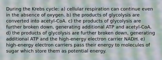 During the Krebs cycle: a) cellular respiration can continue even in the absence of oxygen. b) the products of glycolysis are converted into acetyl-CoA. c) the products of glycolysis are further broken down, generating additional ATP and acetyl-CoA. d) the products of glycolysis are further broken down, generating additional ATP and the high-energy electron carrier NADH. e) high-energy electron carriers pass their energy to molecules of sugar which store them as potential energy.