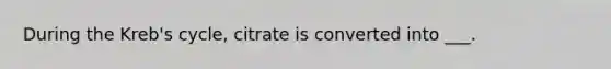 During the Kreb's cycle, citrate is converted into ___.