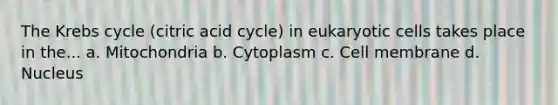 The Krebs cycle (citric acid cycle) in eukaryotic cells takes place in the... a. Mitochondria b. Cytoplasm c. Cell membrane d. Nucleus