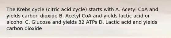 The Krebs cycle (citric acid cycle) starts with A. Acetyl CoA and yields carbon dioxide B. Acetyl CoA and yields lactic acid or alcohol C. Glucose and yields 32 ATPs D. Lactic acid and yields carbon dioxide