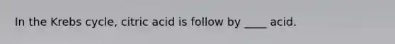In the Krebs cycle, citric acid is follow by ____ acid.