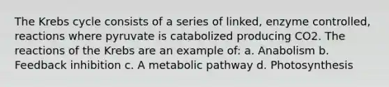 The Krebs cycle consists of a series of linked, enzyme controlled, reactions where pyruvate is catabolized producing CO2. The reactions of the Krebs are an example of: a. Anabolism b. Feedback inhibition c. A metabolic pathway d. Photosynthesis