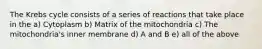The Krebs cycle consists of a series of reactions that take place in the a) Cytoplasm b) Matrix of the mitochondria c) The mitochondria's inner membrane d) A and B e) all of the above