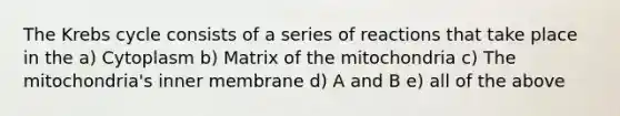 The Krebs cycle consists of a series of reactions that take place in the a) Cytoplasm b) Matrix of the mitochondria c) The mitochondria's inner membrane d) A and B e) all of the above