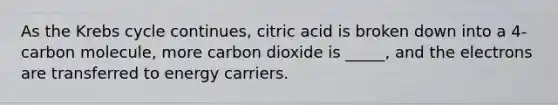 As the Krebs cycle continues, citric acid is broken down into a 4-carbon molecule, more carbon dioxide is _____, and the electrons are transferred to energy carriers.