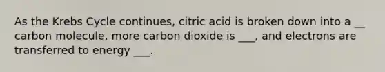 As the <a href='https://www.questionai.com/knowledge/kqfW58SNl2-krebs-cycle' class='anchor-knowledge'>krebs cycle</a> continues, citric acid is broken down into a __ carbon molecule, more carbon dioxide is ___, and electrons are transferred to energy ___.