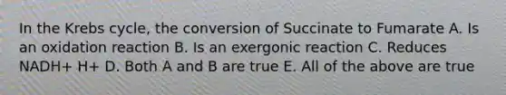 In the Krebs cycle, the conversion of Succinate to Fumarate A. Is an oxidation reaction B. Is an exergonic reaction C. Reduces NADH+ H+ D. Both A and B are true E. All of the above are true