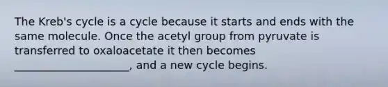 The Kreb's cycle is a cycle because it starts and ends with the same molecule. Once the acetyl group from pyruvate is transferred to oxaloacetate it then becomes _____________________, and a new cycle begins.