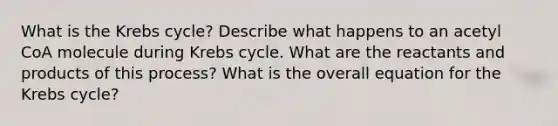 What is the Krebs cycle? Describe what happens to an acetyl CoA molecule during Krebs cycle. What are the reactants and products of this process? What is the overall equation for the Krebs cycle?