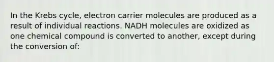 In the Krebs cycle, electron carrier molecules are produced as a result of individual reactions. NADH molecules are oxidized as one chemical compound is converted to another, except during the conversion of: