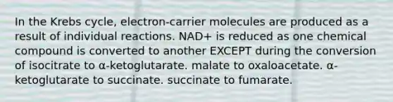 In the Krebs cycle, electron-carrier molecules are produced as a result of individual reactions. NAD+ is reduced as one chemical compound is converted to another EXCEPT during the conversion of isocitrate to α-ketoglutarate. malate to oxaloacetate. α-ketoglutarate to succinate. succinate to fumarate.