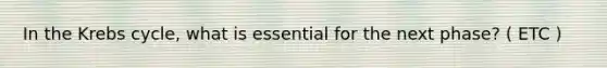 In the Krebs cycle, what is essential for the next phase? ( ETC )