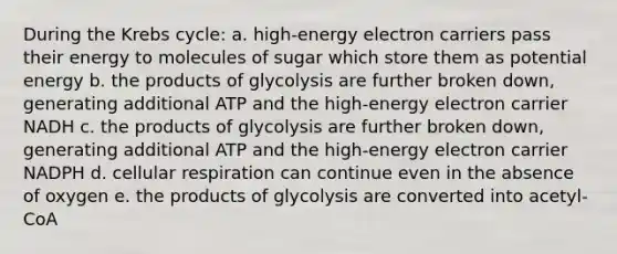 During the Krebs cycle: a. high-energy electron carriers pass their energy to molecules of sugar which store them as potential energy b. the products of glycolysis are further broken down, generating additional ATP and the high-energy electron carrier NADH c. the products of glycolysis are further broken down, generating additional ATP and the high-energy electron carrier NADPH d. cellular respiration can continue even in the absence of oxygen e. the products of glycolysis are converted into acetyl-CoA