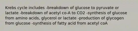 Krebs cycle includes -breakdown of glucose to pyruvate or lactate -breakdown of acetyl co-A to CO2 -synthesis of glucose from amino acids, glycerol or lactate -production of glycogen from glucose -synthesis of fatty acid from acetyl coA