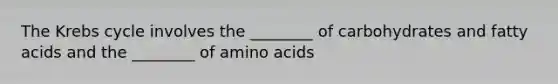 The Krebs cycle involves the ________ of carbohydrates and fatty acids and the ________ of amino acids