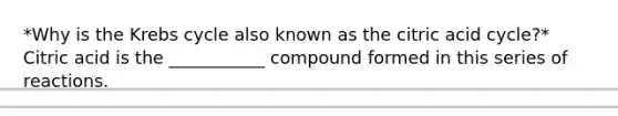 *Why is the Krebs cycle also known as the citric acid cycle?* Citric acid is the ___________ compound formed in this series of reactions.