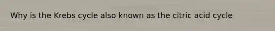 Why is the Krebs cycle also known as the citric acid cycle