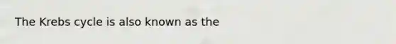 The Krebs cycle is also known as the