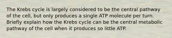 The Krebs cycle is largely considered to be the central pathway of the cell, but only produces a single ATP molecule per turn. Briefly explain how the Krebs cycle can be the central metabolic pathway of the cell when it produces so little ATP.