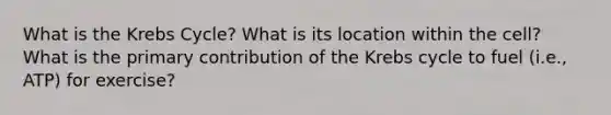 What is the Krebs Cycle? What is its location within the cell? What is the primary contribution of the Krebs cycle to fuel (i.e., ATP) for exercise?