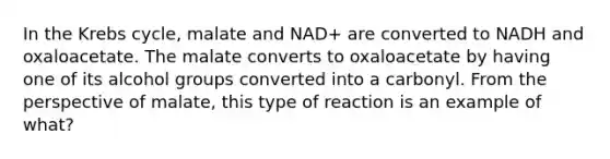 In the Krebs cycle, malate and NAD+ are converted to NADH and oxaloacetate. The malate converts to oxaloacetate by having one of its alcohol groups converted into a carbonyl. From the perspective of malate, this type of reaction is an example of what?