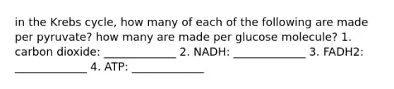 in the Krebs cycle, how many of each of the following are made per pyruvate? how many are made per glucose molecule? 1. carbon dioxide: _____________ 2. NADH: _____________ 3. FADH2: _____________ 4. ATP: _____________