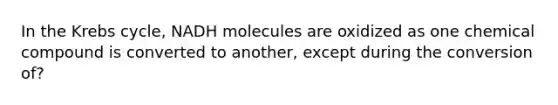 In the Krebs cycle, NADH molecules are oxidized as one chemical compound is converted to another, except during the conversion of?