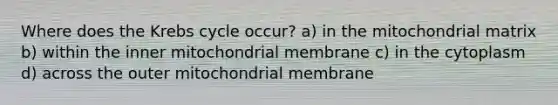 Where does the Krebs cycle occur? a) in the mitochondrial matrix b) within the inner mitochondrial membrane c) in the cytoplasm d) across the outer mitochondrial membrane