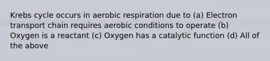 Krebs cycle occurs in aerobic respiration due to (a) Electron transport chain requires aerobic conditions to operate (b) Oxygen is a reactant (c) Oxygen has a catalytic function (d) All of the above