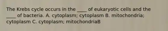 The Krebs cycle occurs in the ____ of eukaryotic cells and the ____ of bacteria. A. cytoplasm; cytoplasm B. mitochondria; cytoplasm C. cytoplasm; mitochondriaB