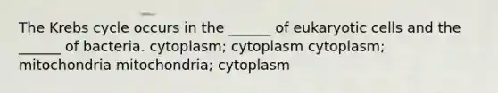 The Krebs cycle occurs in the ______ of eukaryotic cells and the ______ of bacteria. cytoplasm; cytoplasm cytoplasm; mitochondria mitochondria; cytoplasm