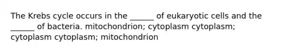 The <a href='https://www.questionai.com/knowledge/kqfW58SNl2-krebs-cycle' class='anchor-knowledge'>krebs cycle</a> occurs in the ______ of <a href='https://www.questionai.com/knowledge/kb526cpm6R-eukaryotic-cells' class='anchor-knowledge'>eukaryotic cells</a> and the ______ of bacteria. mitochondrion; cytoplasm cytoplasm; cytoplasm cytoplasm; mitochondrion