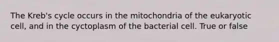 The Kreb's cycle occurs in the mitochondria of the eukaryotic cell, and in the cyctoplasm of the bacterial cell. True or false