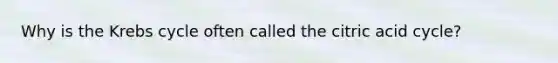 Why is the Krebs cycle often called the citric acid cycle?