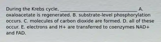 During the Krebs cycle, __________________________________ A. oxaloacetate is regenerated. B. substrate-level phosphorylation occurs. C. molecules of carbon dioxide are formed. D. all of these occur. E. electrons and H+ are transferred to coenzymes NAD+ and FAD.