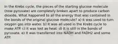 In the Krebs cycle, the pieces of the starting glucose molecule (now pyruvate) are completely broken apart to produce carbon dioxide. What happened to all the energy that was contained in the bonds of the original glucose molecule? a) It was used to turn oxygen gas into water. b) It was all used in the Krebs cycle to make ATP. c) It was lost as heat. d) It is still in the bonds of pyruvate. e) It was transferred into NADH and FADH2 and some ATP.