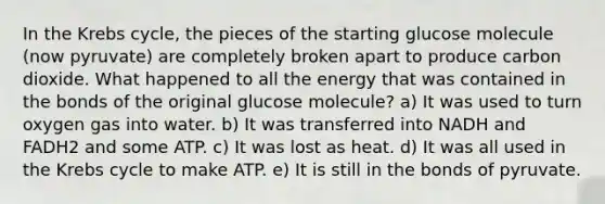 In the Krebs cycle, the pieces of the starting glucose molecule (now pyruvate) are completely broken apart to produce carbon dioxide. What happened to all the energy that was contained in the bonds of the original glucose molecule? a) It was used to turn oxygen gas into water. b) It was transferred into NADH and FADH2 and some ATP. c) It was lost as heat. d) It was all used in the Krebs cycle to make ATP. e) It is still in the bonds of pyruvate.