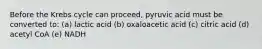 Before the Krebs cycle can proceed, pyruvic acid must be converted to: (a) lactic acid (b) oxaloacetic acid (c) citric acid (d) acetyl CoA (e) NADH