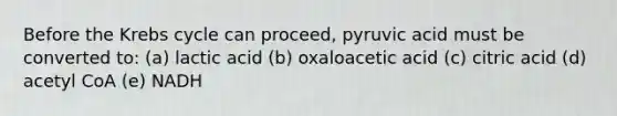 Before the Krebs cycle can proceed, pyruvic acid must be converted to: (a) lactic acid (b) oxaloacetic acid (c) citric acid (d) acetyl CoA (e) NADH