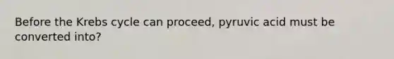 Before the Krebs cycle can proceed, pyruvic acid must be converted into?