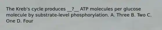 The Kreb's cycle produces __?__ ATP molecules per glucose molecule by substrate-level phosphorylation. A. Three B. Two C. One D. Four