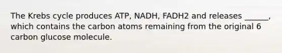 The <a href='https://www.questionai.com/knowledge/kqfW58SNl2-krebs-cycle' class='anchor-knowledge'>krebs cycle</a> produces ATP, NADH, FADH2 and releases ______, which contains the carbon atoms remaining from the original 6 carbon glucose molecule.