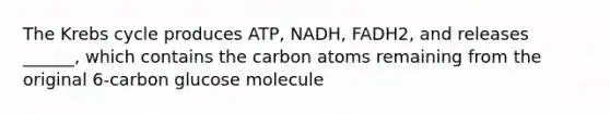 The Krebs cycle produces ATP, NADH, FADH2, and releases ______, which contains the carbon atoms remaining from the original 6-carbon glucose molecule