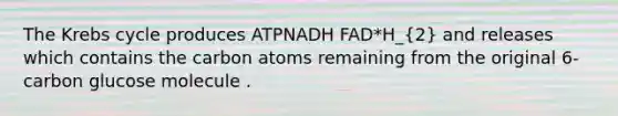 The Krebs cycle produces ATPNADH FAD*H_(2) and releases which contains the carbon atoms remaining from the original 6-carbon glucose molecule .