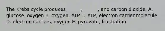 The Krebs cycle produces ______, ______, and carbon dioxide. A. glucose, oxygen B. oxygen, ATP C. ATP, electron carrier molecule D. electron carriers, oxygen E. pyruvate, frustration