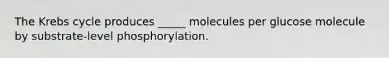 The Krebs cycle produces _____ molecules per glucose molecule by substrate-level phosphorylation.