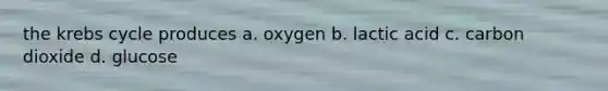 the krebs cycle produces a. oxygen b. lactic acid c. carbon dioxide d. glucose