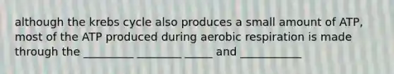 although the krebs cycle also produces a small amount of ATP, most of the ATP produced during aerobic respiration is made through the _________ ________ _____ and ___________