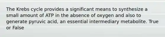 The Krebs cycle provides a significant means to synthesize a small amount of ATP in the absence of oxygen and also to generate pyruvic acid, an essential intermediary metabolite. True or False