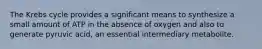 The Krebs cycle provides a significant means to synthesize a small amount of ATP in the absence of oxygen and also to generate pyruvic acid, an essential intermediary metabolite.